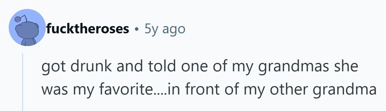 fucktheroses 5y ago got drunk and told one of my grandmas she was my favorite....in front of my other grandma