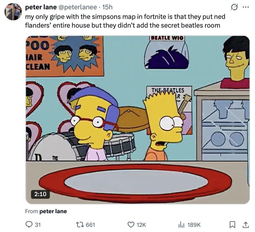 S peter lane @peterlanee 15h ... my only gripe with the simpsons map in fortnite is that they put ned flanders' entire house but they didn't add the secret beatles room BEATLE WIG 00 IAIR CLEAN THE DEATLES R D THE 2:10 From peter lane 31 661 12K 189K 
