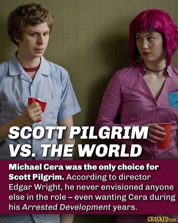 SCOTT PILGRIM VS. THE WORLD Michael Cera was the only choice for Scott Pilgrim. According to director Edgar Wright, he never envisioned anyone else in the role - even wanting Cera during his Arrested Development years.