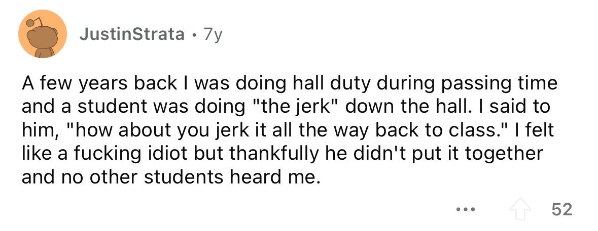 JustinStrata . 7y A few years back I was doing hall duty during passing time and a student was doing the jerk down the hall. I said to him, how about you jerk it all the way back to class. I felt like a fucking idiot but thankfully he didn't put it together and no other students heard me. 52 