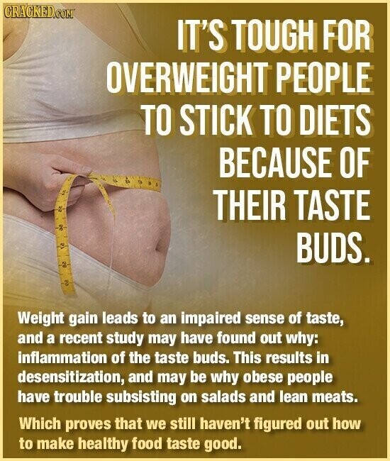 CRACKED.COM IT'S TOUGH FOR OVERWEIGHT PEOPLE TO STICK TO DIETS BECAUSE OF THEIR TASTE 12 BUDS. OZ Weight gain leads to an impaired sense of taste, and a recent study may have found out why: inflammation of the taste buds. This results in desensitization, and may be why obese people have trouble subsisting on salads and lean meats. Which proves that we still haven't figured out how to make healthy food taste good.