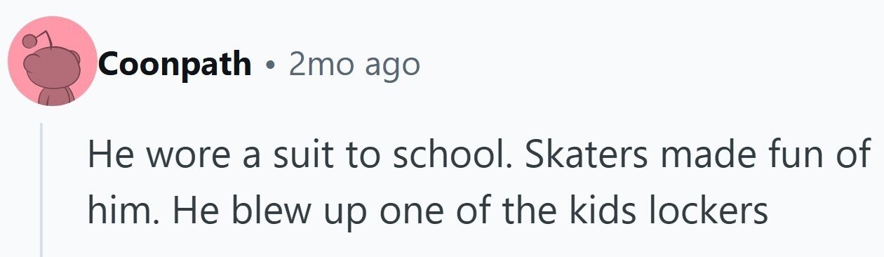 Coonpath . 2mo ago Не wore a suit to school. Skaters made fun of him. Не blew up one of the kids lockers