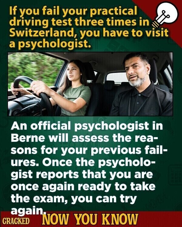 If you fail your practical driving test three times in Switzerland, you have to visit a psychologist. An official psychologist in Berne will assess the rea- sons for your previous fail- ures. Once the psycholo- gist reports that you are once again ready to take the exam, you can try again. CRACKED NOW YOU KNOW