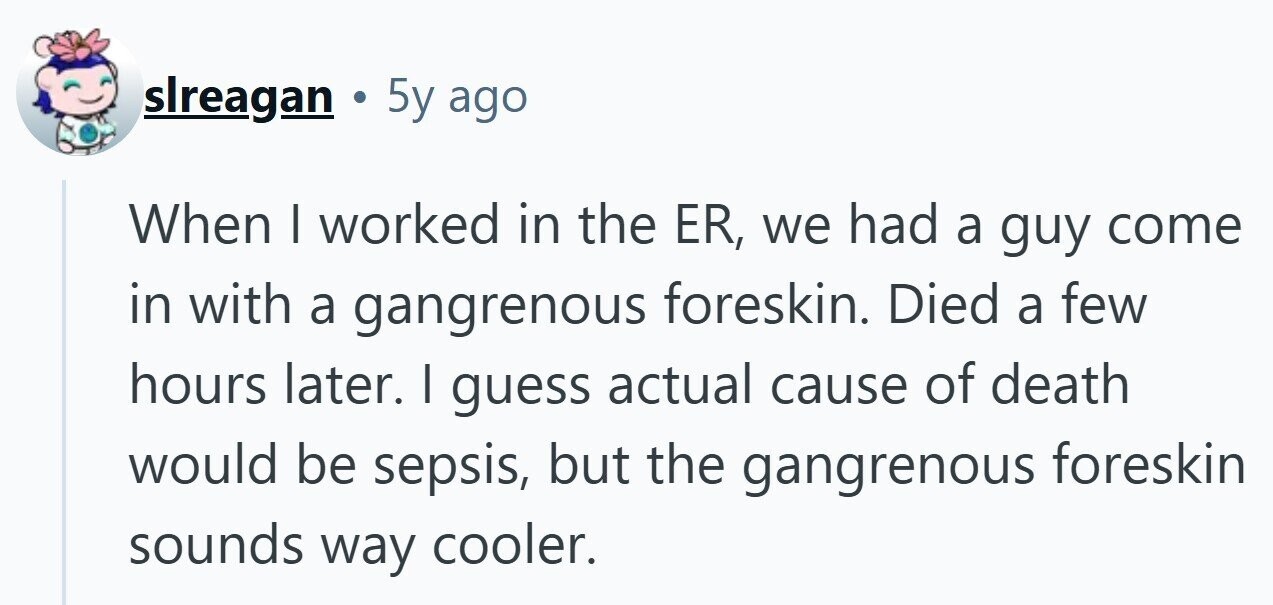 slreagan 5y ago When I worked in the ER, we had a guy come in with a gangrenous foreskin. Died a few hours later. I guess actual cause of death would be sepsis, but the gangrenous foreskin sounds way cooler.