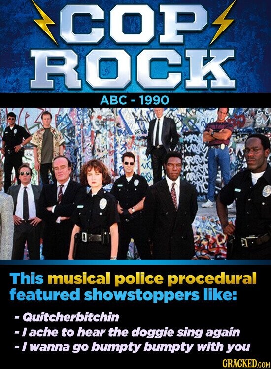 COP ROCK ABC - 1990 This musical police procedural featured showstoppers like: - Quitcherbitchin -I ache to hear the doggie sing again -I wanna go bumpty bumpty with you CRACKED.COM