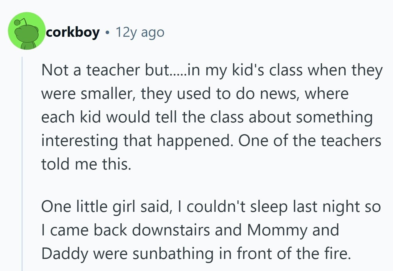 corkboy 12y ago Not a teacher but.....in my kid's class when they were smaller, they used to do news, where each kid would tell the class about something interesting that happened. One of the teachers told me this. One little girl said, I couldn't sleep last night so | came back downstairs and Mommy and Daddy were sunbathing in front of the fire.