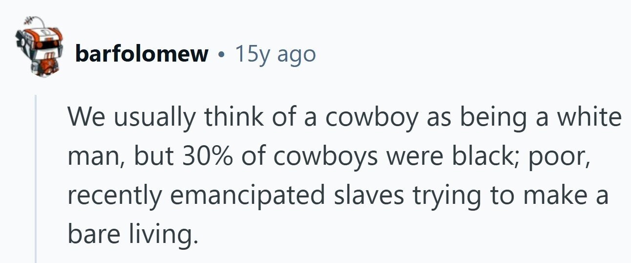 barfolomew . 15y ago We usually think of a cowboy as being a white man, but 30% of cowboys were black; poor, recently emancipated slaves trying to make a bare living. 