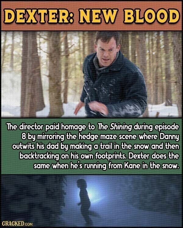DEXTER: NEW BLOOD The director paid homage to The Shining during episode 8 by mirroring the hedge maze scene where Danny outwits his dad by making a trail in the snow and then backtracking on his own footprints. Dexter does the same when he's running from Kane in the snow. CRACKED.COM