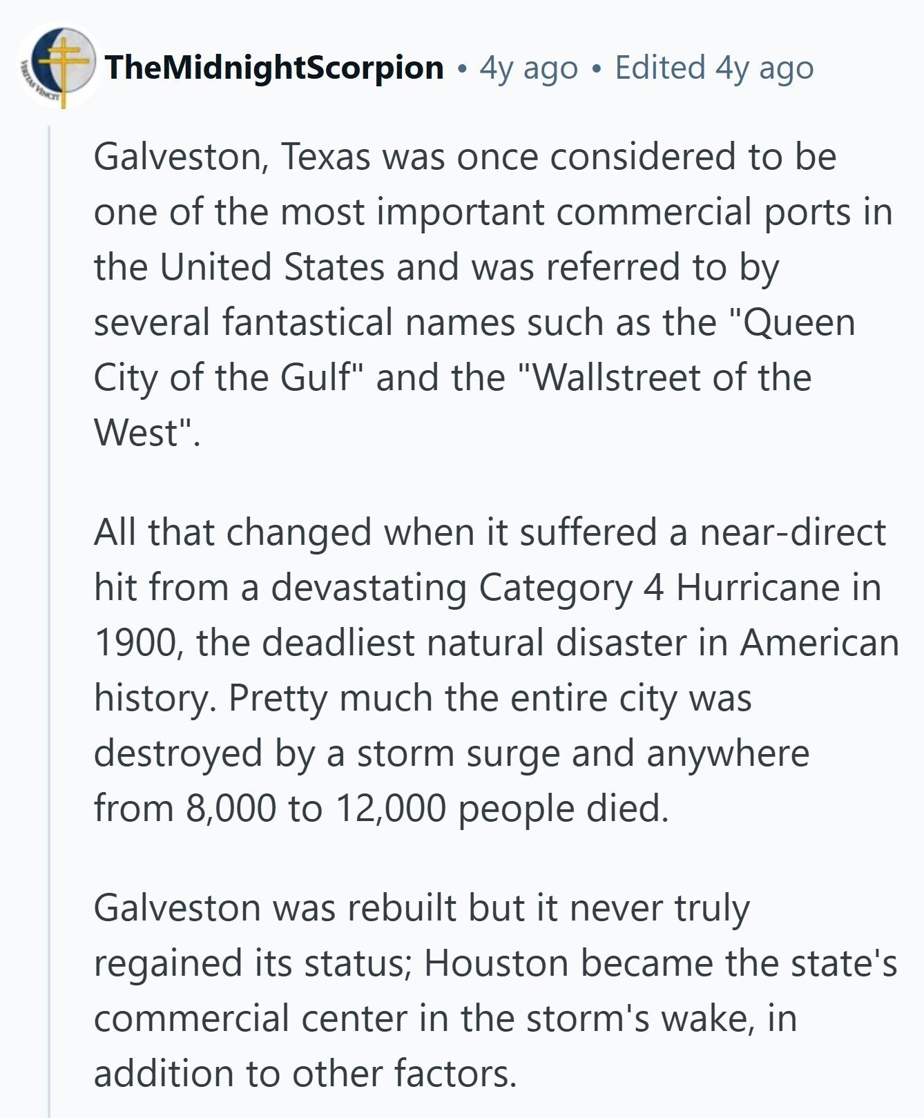 TheMidnightScorpion 4y ago Edited 4y ago PRODUCT VINCIT Galveston, Texas was once considered to be one of the most important commercial ports in the United States and was referred to by several fantastical names such as the Queen City of the Gulf and the Wallstreet of the West. All that changed when it suffered a near-direct hit from a devastating Category 4 Hurricane in 1900, the deadliest natural disaster in American history. Pretty much the entire city was destroyed by a storm surge and anywhere from 8,000 to 12,000 people died. Galveston was rebuilt but it never truly regained its