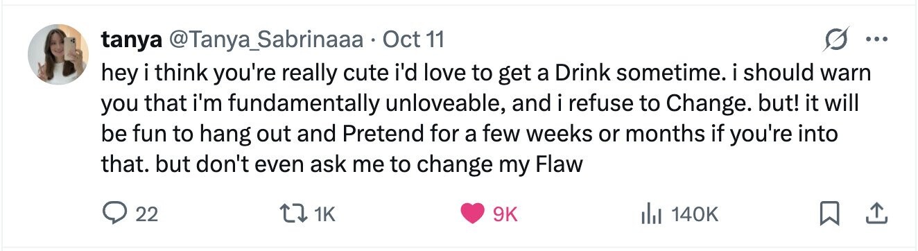 tanya @Tanya_Sabrinaaa Oct 11 ... hey i think you're really cute i'd love to get a Drink sometime. i should warn you that i'm fundamentally unloveable, and i refuse to Change. but! it will be fun to hang out and Pretend for a few weeks or months if you're into that. but don't even ask me to change my Flaw 22 1K 9K 140K 