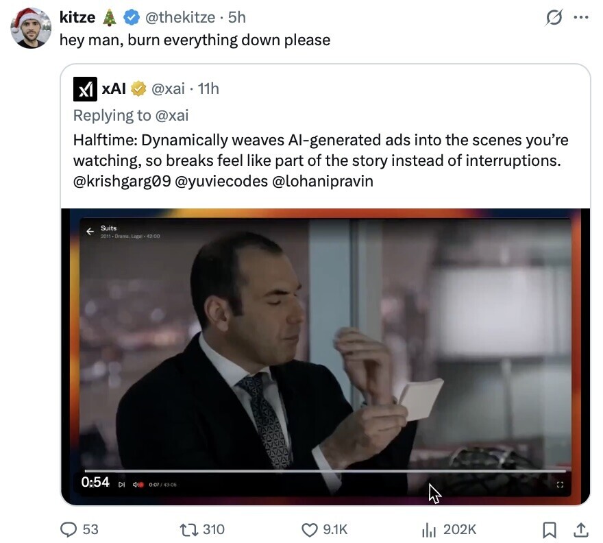 kitze G @thekitze 5h ... hey man, burn everything down please xAI @xai 11h Replying to @xai Halftime: Dynamically weaves Al-generated ads into the scenes you're watching, so breaks feel like part of the story instead of interruptions. @krishgarg09 @yuviecodes @lohanipravin Suits 2011-Drama Logal -42:00 0:54 DI 0:07 / 43:06 53 310 9.1K 202K 