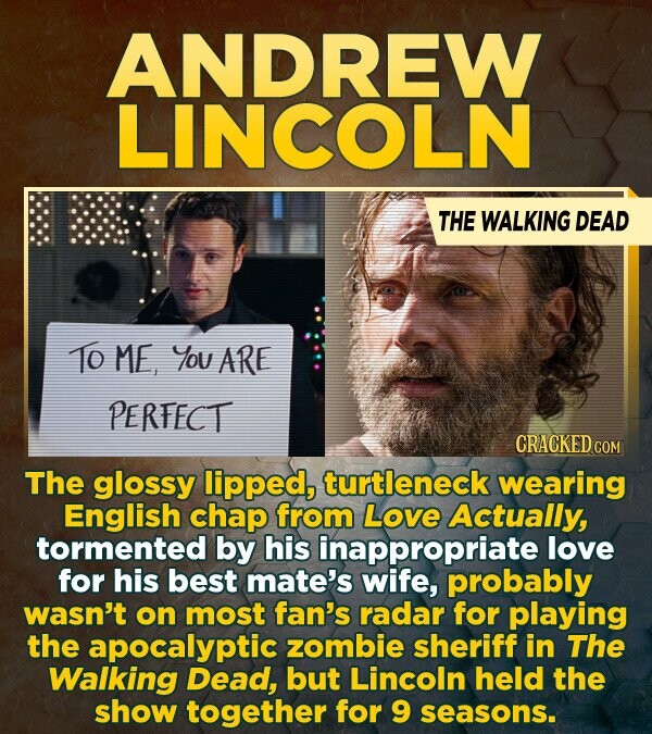ANDREW LINCOLN THE WALKING DEAD To ME, You ARE PERFECT CRACKEDO The glossy lipped, turtleneck wearing English chap from Love Actually, tormented by his inappropriate love for his best mate's wife, probably wasn't on most fan's radar for playing the apocalyptic zombie sheriff in The Walking Dead, but Lincoln held the show together for 9 seasons.