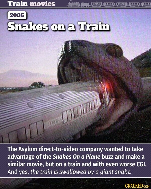 Train movies 2006 Snakes on a Train The Asylum direct-to-video company wanted to take advantage of the Snakes On a Plane buzz and make a similar movie, but on a train and with even worse CGI. And yes, the train is swallowed by a giant snake. CRACKED.COM