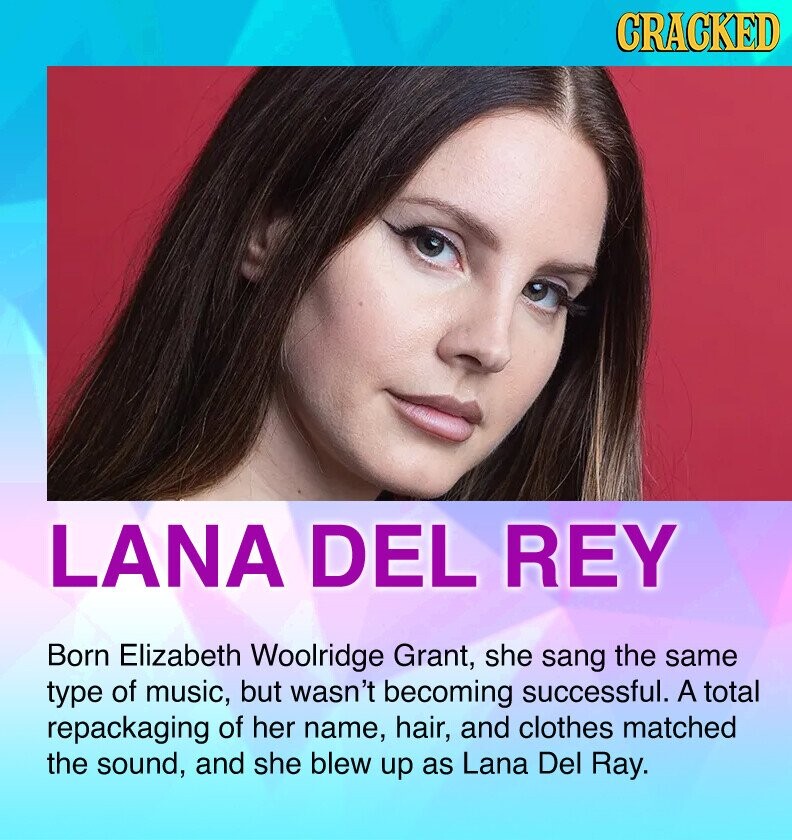 CRACKED LANA DEL REY Born Elizabeth Woolridge Grant, she sang the same type of music, but wasn't becoming successful. A total repackaging of her name, hair, and clothes matched the sound, and she blew up as Lana Del Ray.