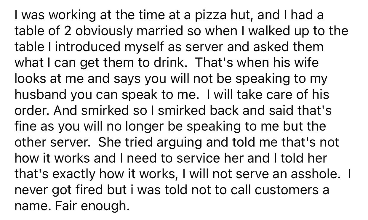 I was working at the time at a pizza hut, and I had a table of 2 obviously married so when I walked up to the table I introduced myself as server and asked them what I can get them to drink. That's when his wife looks at me and says you will not be speaking to my husband you can speak to me. I will take care of his order. And smirked so I smirked back and said that's fine as you will no longer be speaking to me but the other server. She tried arguing and told me