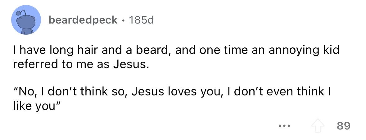 beardedpeck . 185d I have long hair and a beard, and one time an annoying kid referred to me as Jesus. No, I don't think so, Jesus loves you, I don't even think I like you ... 89 