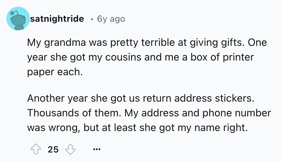 satnightride 6y ago My grandma was pretty terrible at giving gifts. One year she got my cousins and me a box of printer paper each. Another year she got us return address stickers. Thousands of them. My address and phone number was wrong, but at least she got my name right. 25 ...