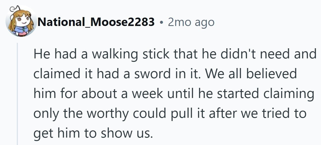 National_Moose2283 . 2mo ago Не had a walking stick that he didn't need and claimed it had a sword in it. We all believed him for about a week until he started claiming only the worthy could pull it after we tried to get him to show us.