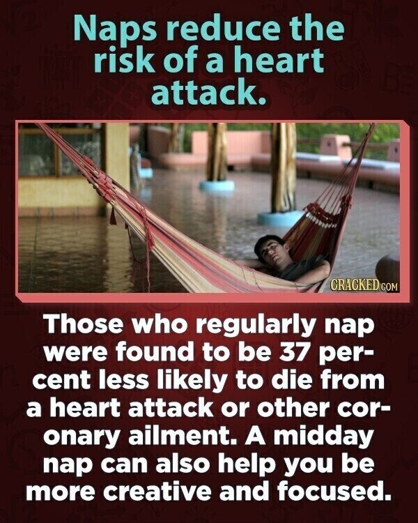 Naps reduce the risk of a heart attack. CRACKED.COM Those who regularly nap were found to be 37 per- cent less likely to die from a heart attack or other cor- onary ailment. A midday nap can also help you be more creative and focused.