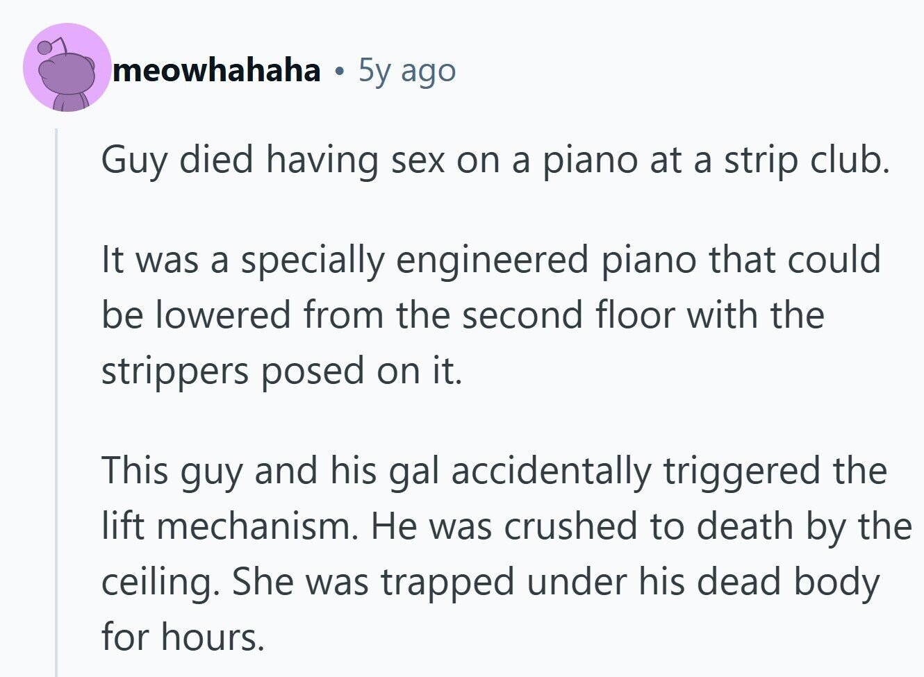 meowhahaha 5y ago Guy died having sex on a piano at a strip club. It was a specially engineered piano that could be lowered from the second floor with the strippers posed on it. This guy and his gal accidentally triggered the lift mechanism. Не was crushed to death by the ceiling. She was trapped under his dead body for hours.