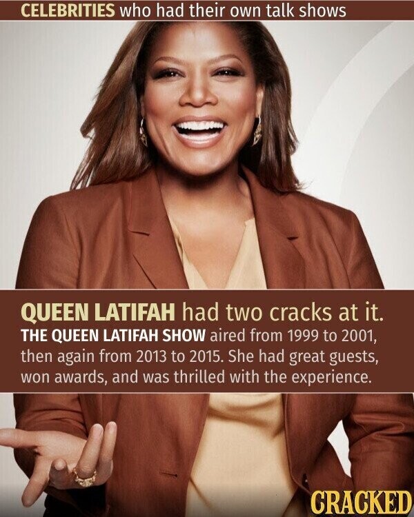 CELEBRITIES who had their own talk shows QUEEN LATIFAH had two cracks at it. THE QUEEN LATIFAH SHOW aired from 1999 to 2001, then again from 2013 to 2015. She had great guests, won awards, and was thrilled with the experience. CRACKED
