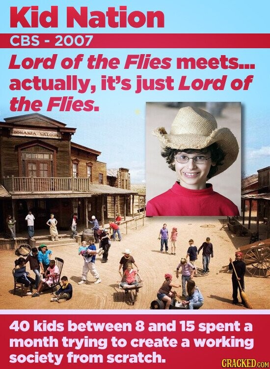 Kid Nation CBS- 2007 Lord of the Flies meets... actually, it's just Lord of the Flies. BONANZA SALOON 40 kids between 8 and 15 spent a month trying to create a working society from scratch. CRACKED.COM