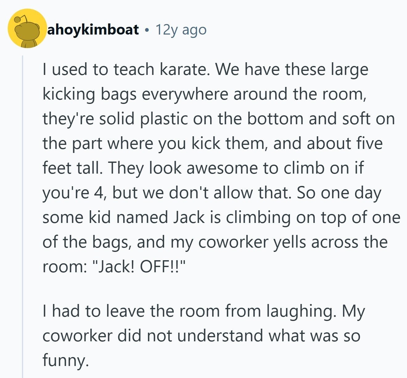 ahoykimboat 12y ago I used to teach karate. We have these large kicking bags everywhere around the room, they're solid plastic on the bottom and soft on the part where you kick them, and about five feet tall. They look awesome to climb on if you're 4, but we don't allow that. So one day some kid named Jack is climbing on top of one of the bags, and my coworker yells across the room: Jack! OFF!! I had to leave the room from laughing. My coworker did not understand what was so funny.