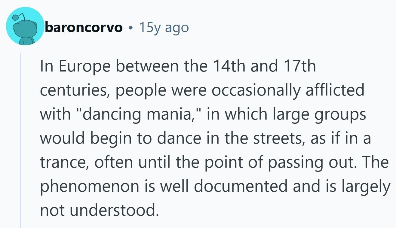 baroncorvo 15y ago In Europe between the 14th and 17th centuries, people were occasionally afflicted with dancing mania, in which large groups would begin to dance in the streets, as if in a trance, often until the point of passing out. The phenomenon is well documented and is largely not understood. 