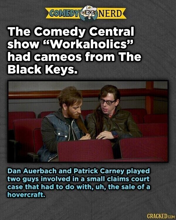 COMEDY NERD The Comedy Central show Workaholics had cameos from The Black Keys. Dan Auerbach and Patrick Carney played two guys involved in a small claims court case that had to do with, uh, the sale of a hovercraft. CRACKED.COM
