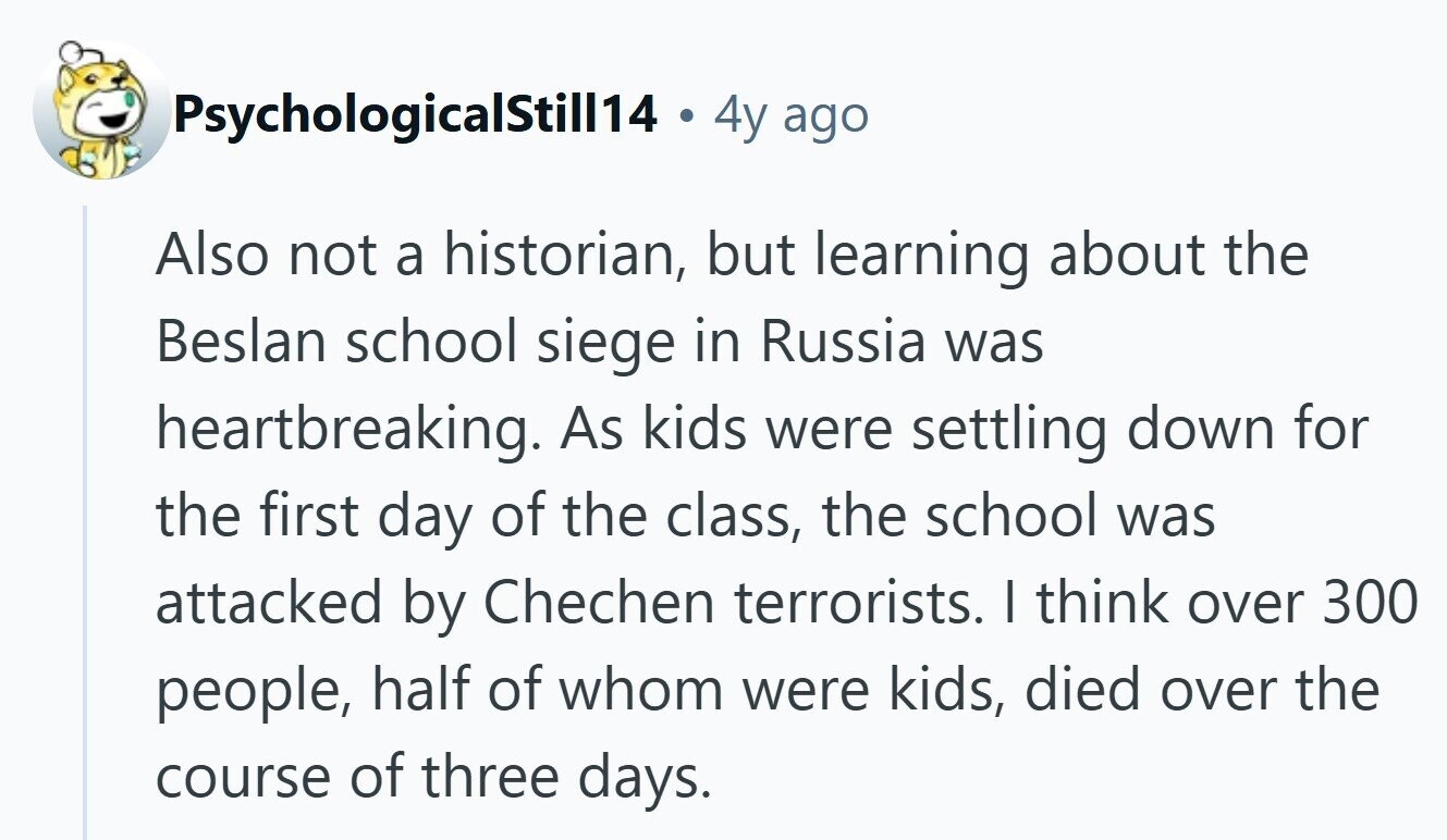 PsychologicalStill14 9 4y ago Also not a historian, but learning about the Beslan school siege in Russia was heartbreaking. As kids were settling down for the first day of the class, the school was attacked by Chechen terrorists. | think over 300 people, half of whom were kids, died over the course of three days.