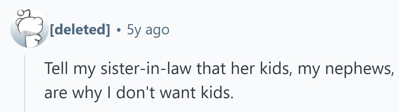 . 5y ago Tell my sister-in-law that her kids, my nephews, are why I don't want kids.