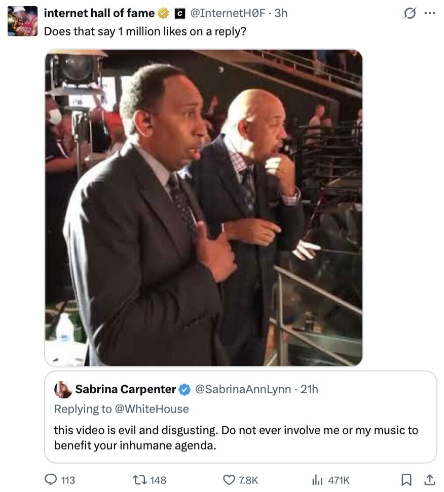 internet hall of fame с @InternetH0F - 3h s ... Does that say 1 million likes on a reply? Sabrina Carpenter @SabrinaAnnLynn - 21h Replying to @WhiteHouse this video is evil and disgusting. Do not ever involve me or my music to benefit your inhumane agenda. 113 148 7.8K 471K 