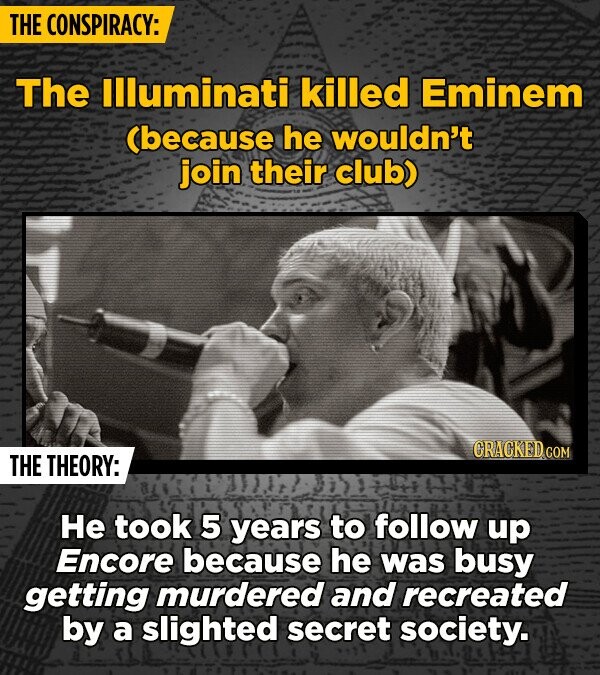THE CONSPIRACY: The Illuminati killed Eminem (because he wouldn't join their club) CRACKED COM THE THEORY: Не took 5 years to follow up Encore because he was busy getting murdered and recreated by a slighted secret society.