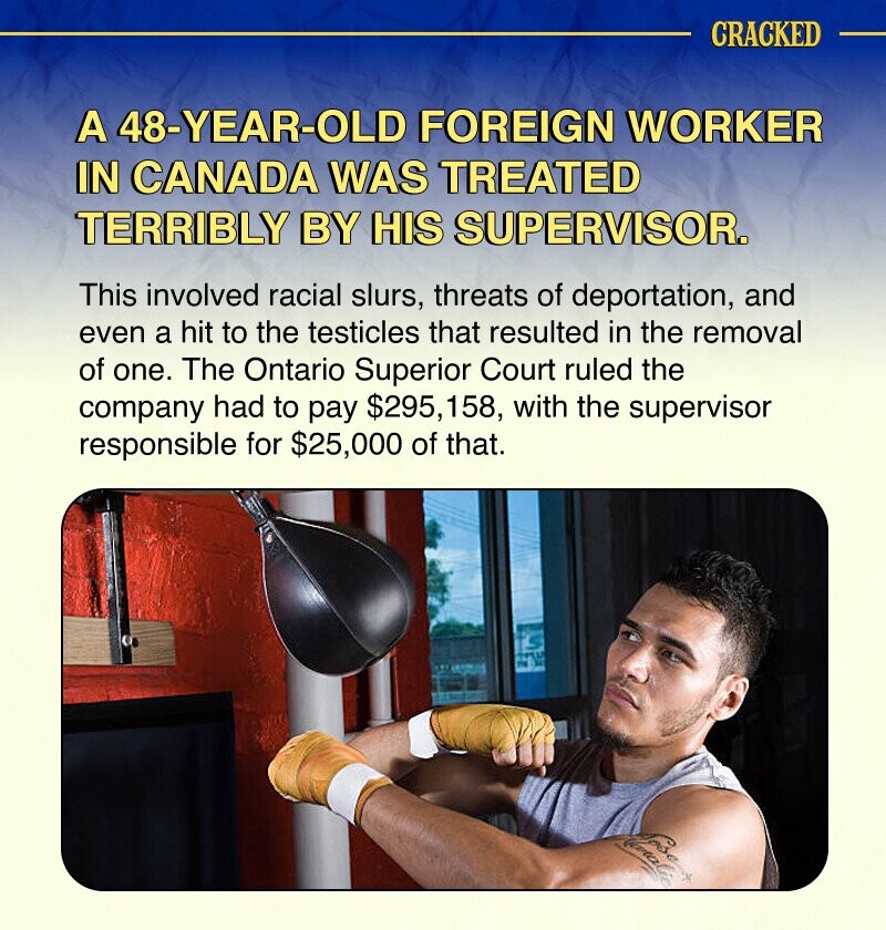 CRACKED A 48-YEAR-OLD FOREIGN WORKER IN CANADA WAS TREATED TERRIBLY BY HIS SUPERVISOR. This involved racial slurs, threats of deportation, and even a hit to the testicles that resulted in the removal of one. The Ontario Superior Court ruled the company had to pay $295, 158, with the supervisor responsible for $25,000 of that. SP