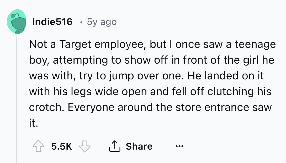 Indie516 5y ago Not a Target employee, but I once saw a teenage boy, attempting to show off in front of the girl he was with, try to jump over one. Не landed on it with his legs wide open and fell off clutching his crotch. Everyone around the store entrance saw it. 5.5K Share ... 