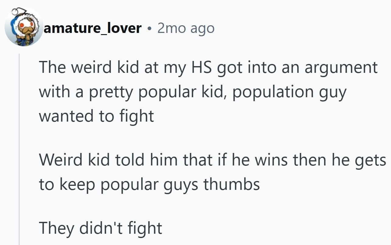 amature_lover G 2mo ago The weird kid at my HS got into an argument with a pretty popular kid, population guy wanted to fight Weird kid told him that if he wins then he gets to keep popular guys thumbs They didn't fight