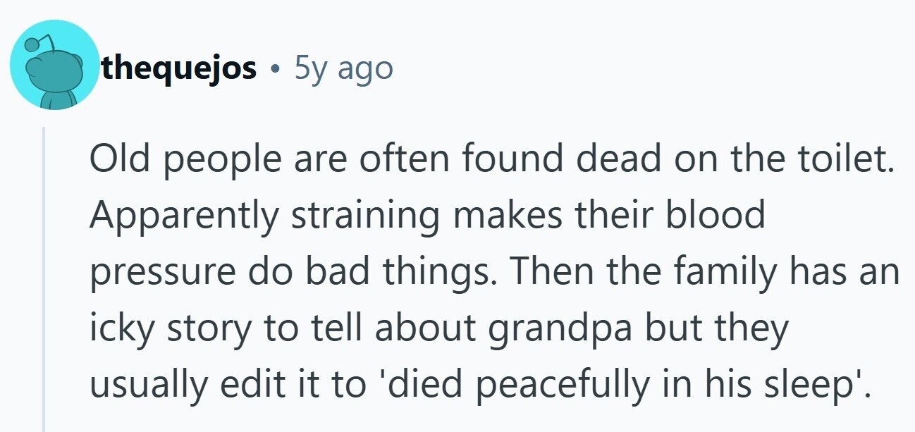 thequejos . 5y ago Old people are often found dead on the toilet. Apparently straining makes their blood pressure do bad things. Then the family has an icky story to tell about grandpa but they usually edit it to 'died peacefully in his sleep'.