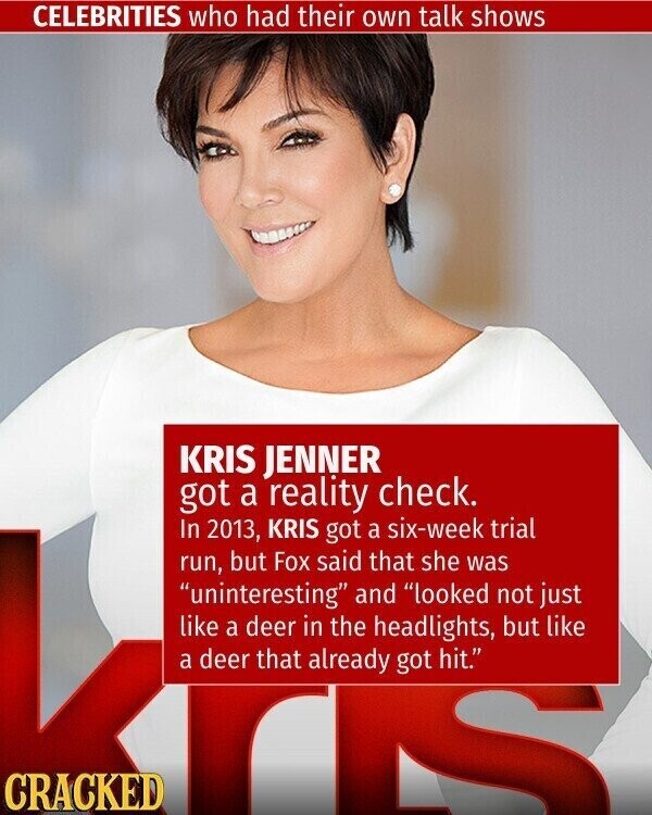 CELEBRITIES who had their own talk shows KRIS JENNER got a reality check. In 2013, KRIS got a six-week trial run, but Fox said that she was uninteresting and looked not just like a deer in the headlights, but like a deer that already got hit. CRACKED