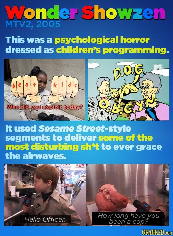 Wonder Showzen MTV2, 2005 This was a psychological horror dressed as children's programming. M D.O.G. b + e a i k d S Who did you exploit today? O.B.G.Y.N It used Sesame Street-style segments to deliver some of the most disturbing sh*t to ever grace the airwaves. KIDS How long have you Hello Officer. been a cop? CRACKED.COM