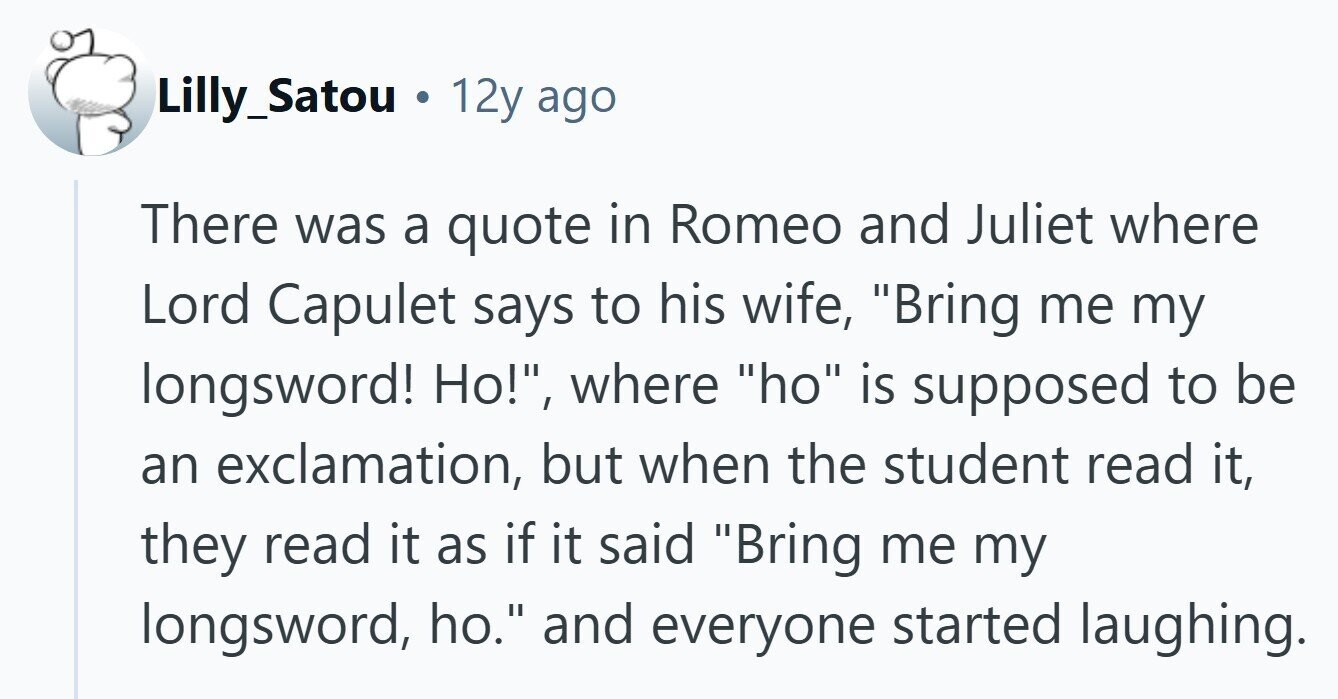 Lilly_Satou a 12y ago There was a quote in Romeo and Juliet where Lord Capulet says to his wife, Bring me my longsword! Но!, where ho is supposed to be an exclamation, but when the student read it, they read it as if it said Bring me my longsword, ho. and everyone started laughing.