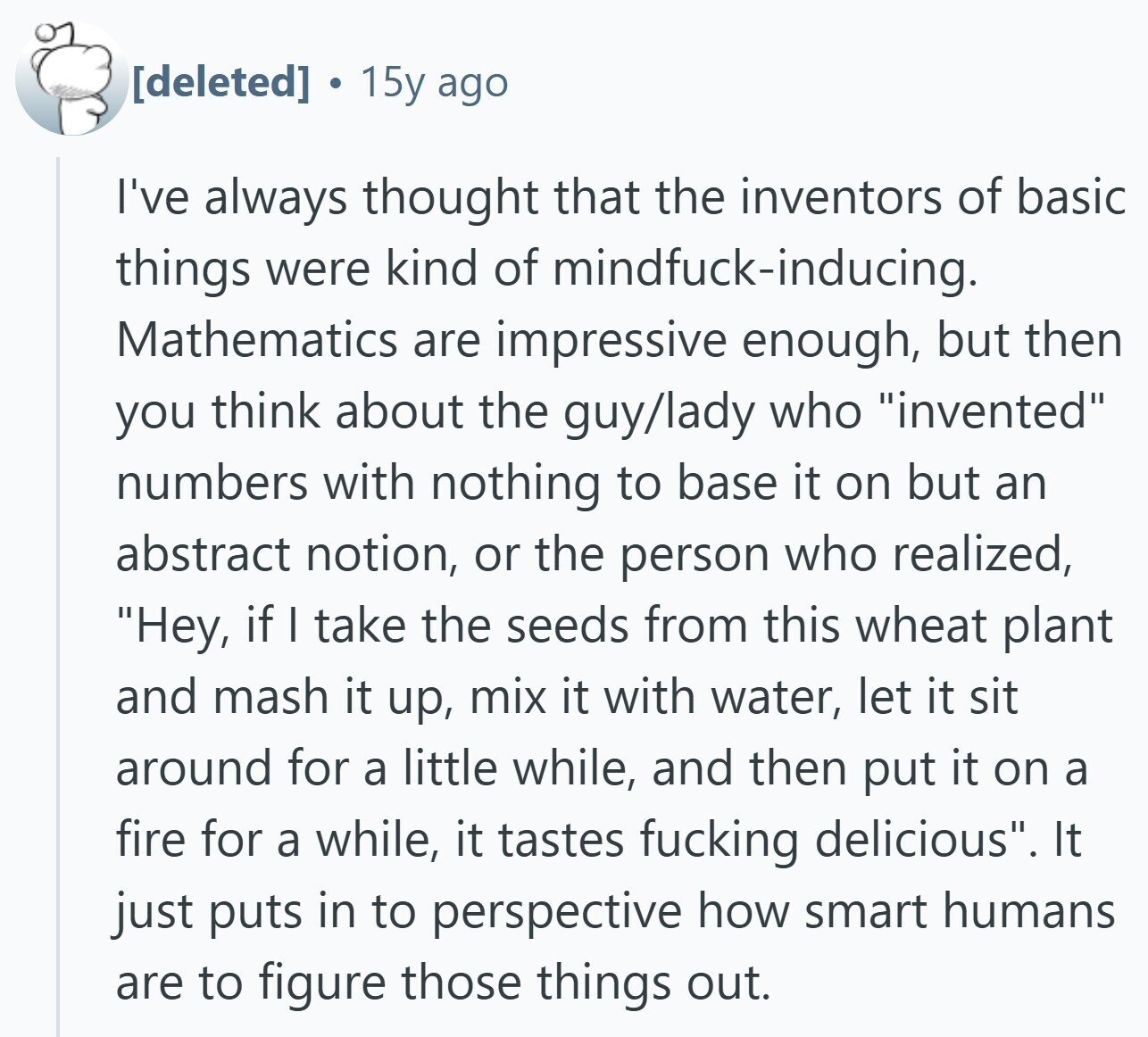  a 15y ago I've always thought that the inventors of basic things were kind of mindfuck-inducing. Mathematics are impressive enough, but then you think about the guy/lady who invented numbers with nothing to base it on but an abstract notion, or the person who realized, Hey, if I take the seeds from this wheat plant and mash it up, mix it with water, let it sit around for a little while, and then put it on a fire for a while, it tastes fucking delicious. It just puts in to perspective how smart humans are to figure those things 