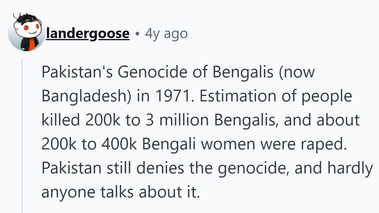landergoose 4y ago Pakistan's Genocide of Bengalis (now Bangladesh) in 1971. Estimation of people killed 200k to 3 million Bengalis, and about 200k to 400k Bengali women were raped. Pakistan still denies the genocide, and hardly anyone talks about it.