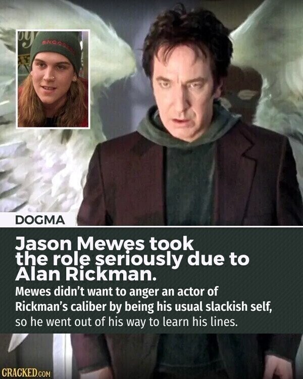 by DOGMA Jason Mewes took the role seriously due to Alan Rickman. Mewes didn't want to anger an actor of Rickman's caliber by being his usual slackish self, so he went out of his way to learn his lines. CRACKED.COM