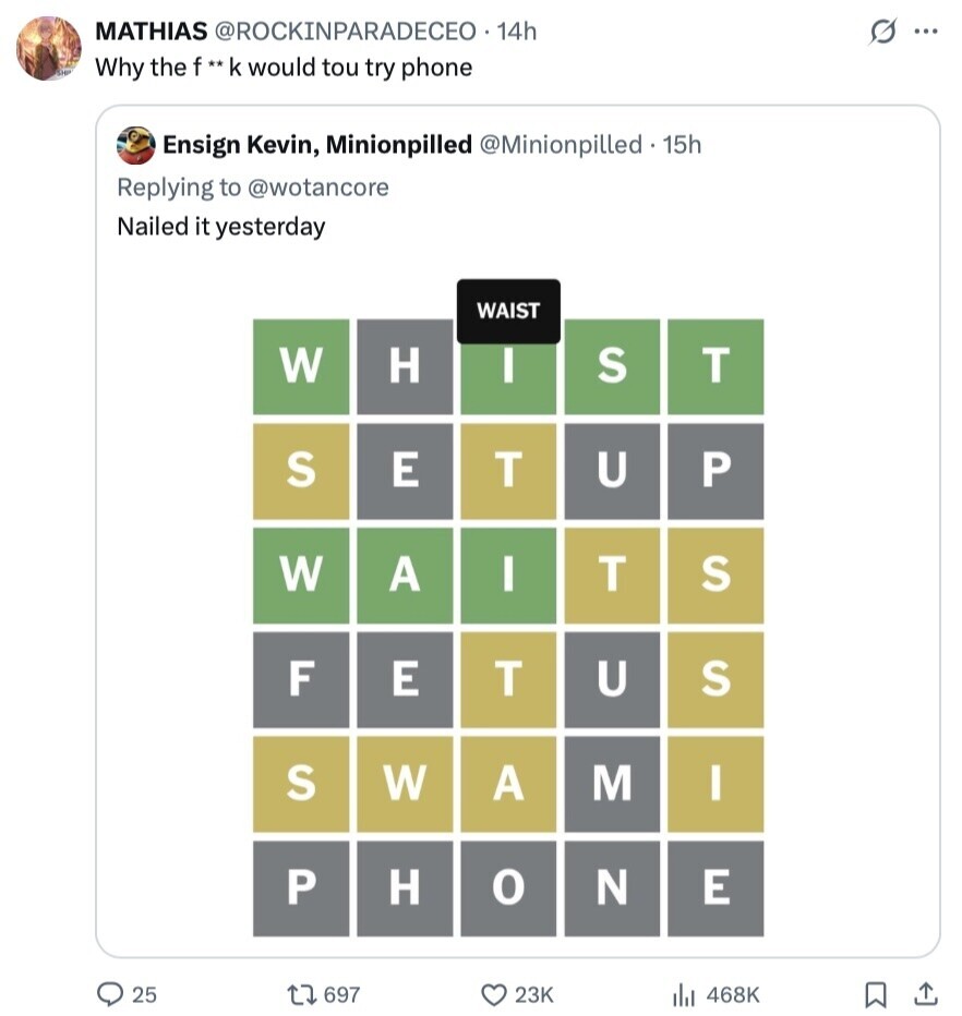 MATHIAS @ROCKINPARADECEO 14h S ... Why the f** k would tou try phone Ensign Kevin, Minionpilled @Minionpilled.15h Replying to @wotancore Nailed it yesterday WAIST W H S T I S E T U P W A I T S F E T U S S W A M I P H о N E 25 697 23K 468K 
