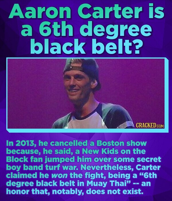 Aaron Carter is a 6th degree black belt? CRACKED.COM In 2013, he cancelled a Boston show because, he said, a New Kids on the Block fan jumped him over some secret boy band turf war. Nevertheless, Carter claimed he won the fight, being a 6th degree black belt in Muay Thai - an honor that, notably, does not exist.
