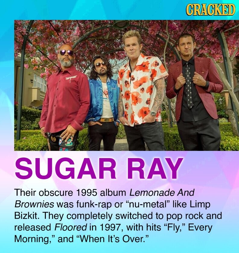 CRACKED SUGAR RAY Their obscure 1995 album Lemonade And Brownies was funk-rap or nu-metal like Limp Bizkit. They completely switched to pop rock and released Floored in 1997, with hits Fly, Every Morning, and When It's Over.