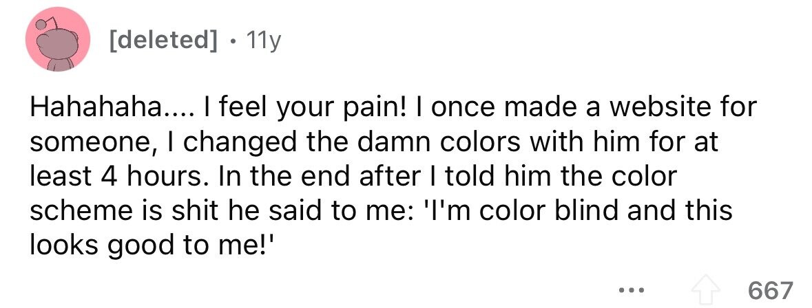 11y Hahahaha.... I feel your pain! I once made a website for someone, I changed the damn colors with him for at least 4 hours. In the end after I told him the color scheme is shit he said to me: 'I'm color blind and this looks good to me!' ... 667