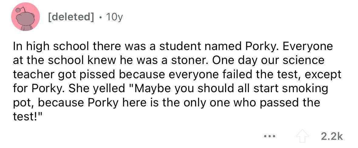 [deleted] . 10y In high school there was a student named Porky. Everyone at the school knew he was a stoner. One day our science teacher got pissed because everyone failed the test, except for Porky. She yelled Maybe you should all start smoking pot, because Porky here is the only one who passed the test! ... 2.2k 