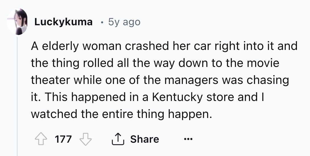 Luckykuma 5y ago A elderly woman crashed her car right into it and the thing rolled all the way down to the movie theater while one of the managers was chasing it. This happened in a Kentucky store and I watched the entire thing happen. 177 Share ... 