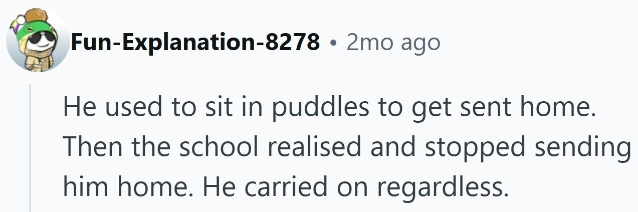 Fun-Explanation-8278 . 2mo ago Не used to sit in puddles to get sent home. Then the school realised and stopped sending him home. Не carried on regardless.